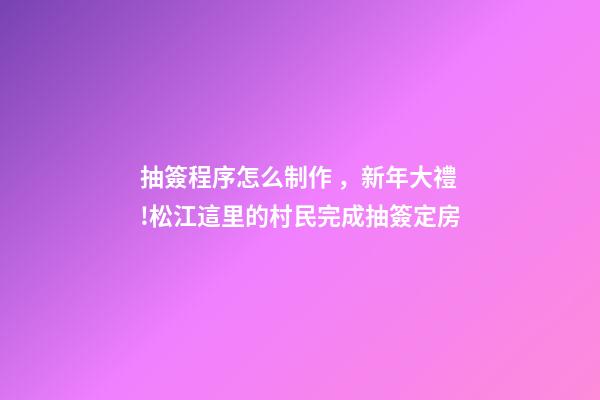 抽簽程序怎么制作，新年大禮!松江這里的村民完成抽簽定房-第1張-觀點-玄機派